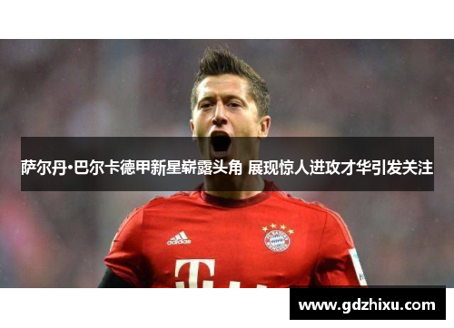 萨尔丹·巴尔卡德甲新星崭露头角 展现惊人进攻才华引发关注