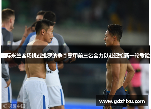 国际米兰客场挑战维罗纳争夺意甲前三名全力以赴迎接新一轮考验