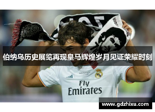 伯纳乌历史展览再现皇马辉煌岁月见证荣耀时刻
