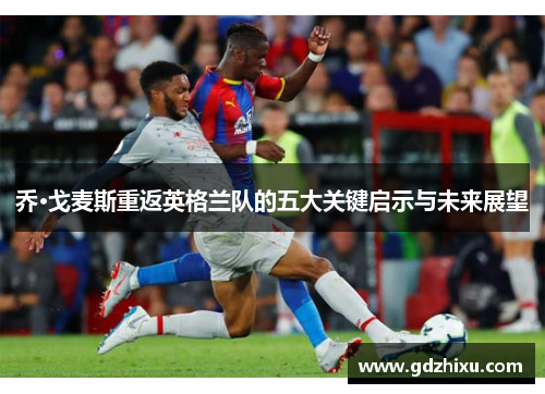 乔·戈麦斯重返英格兰队的五大关键启示与未来展望