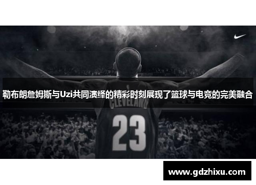 勒布朗詹姆斯与Uzi共同演绎的精彩时刻展现了篮球与电竞的完美融合