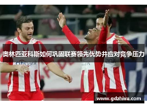 奥林匹亚科斯如何巩固联赛领先优势并应对竞争压力