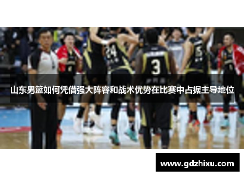 山东男篮如何凭借强大阵容和战术优势在比赛中占据主导地位