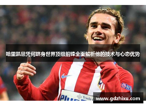 哈里凯恩凭何跻身世界顶级前锋全面解析他的技术与心态优势 哈里凯恩凭何跻身世界顶级前锋全面解析他的技术与心态优势