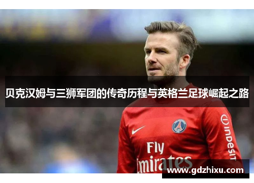 贝克汉姆与三狮军团的传奇历程与英格兰足球崛起之路