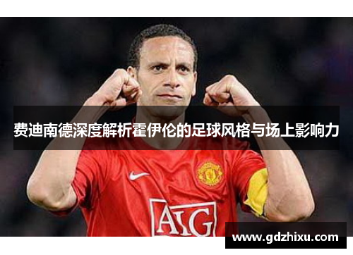 费迪南德深度解析霍伊伦的足球风格与场上影响力 费迪南德深度解析霍伊伦的足球风格与场上影响力