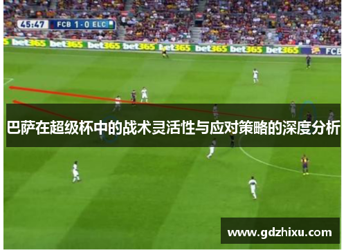 巴萨在超级杯中的战术灵活性与应对策略的深度分析